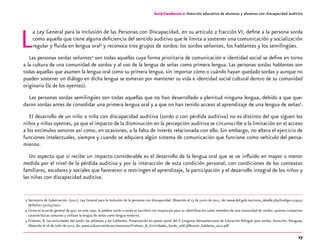 17
Guía-Cuaderno 2: Atención educativa de alumnos y alumnas con discapacidad auditiva
La Ley General para la Inclusión de las Personas con Discapacidad, en su artículo 2 fracción VI, define a la persona sorda
como aquella que tiene alguna deficiencia del sentido auditivo que le limita a sostener una comunicación y socialización
regular y fluida en lengua oral3
y reconoce tres grupos de sordos: los sordos señantes, los hablantes y los semilingües.
Las personas sordas señantes4
son todas aquellas cuya forma prioritaria de comunicación e identidad social se define en torno
a la cultura de una comunidad de sordos y al uso de la lengua de señas como primera lengua. Las personas sordas hablantes son
todas aquellas que asumen la lengua oral como su primera lengua, sin importar cómo o cuándo hayan quedado sordas y aunque no
pueden sostener un diálogo en dicha lengua se esmeran por mantener su vida e identidad social cultural dentro de su comunidad
originaria (la de los oyentes).
Las personas sordas semilingües son todas aquellas que no han desarrollado a plenitud ninguna lengua, debido a que que-
daron sordas antes de consolidar una primera lengua oral y a que no han tenido acceso al aprendizaje de una lengua de señas5
.
El desarrollo de un niño o niña con discapacidad auditiva (sordo o con pérdida auditiva) no es distinto del que siguen los
niños y niñas oyentes, ya que el impacto de la disminución en la percepción auditiva se circunscribe a la limitación en el acceso
a los estímulos sonoros así como, en ocasiones, a la falta de interés relacionada con ello.Sin embargo, no altera el ejercicio de
funciones intelectuales, siempre y cuando se adquiera algún sistema de comunicación que funcione como vehículo del pensa-
miento.
Un aspecto que sí recibe un impacto considerable es el desarrollo de la lengua oral que se ve influido en mayor o menor
medida por el nivel de la pérdida auditiva y por la interacción de esta condición personal, con condiciones de los contextos
familiares, escolares y sociales que favorecen o restringen el aprendizaje, la participación y el desarrollo integral de los niños y
las niñas con discapacidad auditiva.
	 3	Secretaría de Gobernación. (2011). Ley General para la Inclusión de la personas con discapacidad. Obtenido el 13 de junio de 2011, de: www.dof.gob.mx/nota_detalle.php?codigo=519151
6&fecha=30/05/2011
	 4	Existe el acuerdo general de que, en este caso, la palabra sordo o sorda se escribirá con mayúscula para su identificación como miembro de una comunidad de sordos, quienes comparten
características comunes y utilizan la lengua de señas como lengua materna.
	 5	Fridman, B. Las etnicidades del sordo: los señantes y los hablantes. Presentación en power point del II Congreso Iberoamericano de Educación Bilingüe para sordos. Asunción, Paraguay.
Obtenida el 16 de Julio de 2012, de: www.cultura-sorda.eu/resources/Fridman_B_Etnicidades_Sordo_se$C3$B1ante_hablante_2012.pdf
 