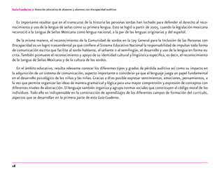 18
Guía-Cuaderno 2: Atención educativa de alumnos y alumnas con discapacidad auditiva
Es importante resaltar que en el transcurso de la historia las personas sordas han luchado para defender el derecho al reco-
nocimiento y uso de la lengua de señas como su primera lengua. Esto se logró a partir de 2005, cuando la legislación mexicana
reconoció a la Lengua de Señas Mexicana como lengua nacional, a la par de las lenguas originarias y del español.
De la misma manera, el reconocimiento de la Comunidad de sordos en la Ley General para la Inclusión de las Personas con
Discapacidad es un logro trascendental ya que confiere al Sistema Educativo Nacional la responsabilidad de impulsar toda forma
de comunicación escrita que facilite al sordo hablante, al señante o al semilingüe, el desarrollo y uso de la lengua en forma es-
crita.También promueve el reconocimiento y apoyo de su identidad cultural y lingüística específica, es decir, el reconocimiento
de la Lengua de Señas Mexicana y de la cultura de los sordos.
En el ámbito educativo, resulta relevante conocer los diferentes tipos y grados de pérdida auditiva así como su impacto en
la adquisición de un sistema de comunicación, aspecto importante a considerar ya que el lenguaje juega un papel fundamental
en el desarrollo psicológico de los niños y las niñas. Gracias a él es posible expresar sentimientos, emociones, pensamientos, a
la vez que permite organizar las ideas de manera gramatical y lógica para una mayor comprensión y expresión de conceptos con
diferentes niveles de abstracción. El lenguaje también organiza y agrupa normas sociales que constituyen el código moral de los
individuos. Todo ello es indispensable en la construcción de aprendizajes de los diferentes campos de formación del currículo,
aspectos que se desarrollan en la primera parte de esta Guía-Cuaderno.
 