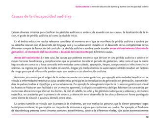 19
Guía-Cuaderno 2: Atención educativa de alumnos y alumnas con discapacidad auditiva
Causas de la discapacidad auditiva
Existen diversos criterios para clasificar las pérdidas auditivas o sordera, de acuerdo con sus causas, la localización de la le-
sión, el grado de pérdida auditiva así como la edad de inicio.
En el ámbito educativo resulta relevante considerar el momento en el que se manifiesta la pérdida auditiva o sordera por
su estrecha relación con el desarrollo del lenguaje oral y su subsecuente impacto en el desarrollo de las competencias de los
diferentes campos de formación del currículo. La pérdida auditiva o sordera puede suceder antes del nacimiento (durante la
gestación), al momento del nacimiento o después del nacimiento por diferentes causas.
Antes del nacimiento: En este caso, las causas que podemos encontrar que derivan en una pérdida auditiva o sordera in-
cluyen factores hereditarios y complicaciones que se presentan durante el periodo de gestación, tales como el que la madre
haya estado en contacto o haya contraído enfermedades como rubeola, sarampión, herpes, toxoplasmosis o infecciones intra-
uterinas. La ingesta por parte de la madre de alcohol, drogas y/o medicamentos no autorizados también resultan ser factores
de riesgo para que el niño o niña puedan nacer con sordera o con disminución auditiva.
Asimismo, es común que el origen de la sordera se asocie con causas genéticas, por ejemplo enfermedades hereditarias, se
vincula a enfermedades hereditarias cuya característica principal es la reproducción de generación en generación, transmitién-
dose de padres/madres a hijos/hijas y así sucesivamente. Por ejemplo: la osteogénesis imperfecta (trastorno genético en el cual
los huesos se fracturan con facilidad o sin un motivo aparente), la displasia ectodérmica del tipo Robinson (se caracteriza por
numerosas alteraciones que afectan los dientes, la piel, el cabello, las uñas y las glándulas sudoríparas y sebáceas y, de manera
específica, se caracteriza por la presencia de sordera, y alteración en el desarrollo de las uñas y dientes en forma puntiaguda
como diente de tiburón o ausencia dental), entre otras.
La sordera también se vincula con la presencia de síndromes, por ese motivo las personas que lo tienen presentan rasgos
fenotípicos similares, lo que implica un conjunto de síntomas o signos que conforman un cuadro. Por ejemplo, el Síndrome
de Waardenburg presenta como síntomas comunes: estreñimiento, sordera de diferentes niveles, ojos azules extremadamente
 