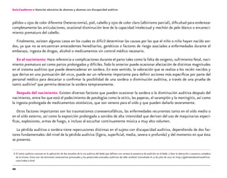 20
Guía-Cuaderno 2: Atención educativa de alumnos y alumnas con discapacidad auditiva
pálidos u ojos de color diferente (heterocromía), piel, cabello y ojos de color claro (albinismo parcial), dificultad para enderezar
completamente las articulaciones, ocasional disminución leve de la capacidad intelectual y mechón de pelo blanco o encaneci-
miento prematuro del cabello.
Finalmente, existen algunos casos en los cuales es difícil determinar las causas por las que el niño o niña hayan nacido sor-
dos, ya que no se encuentran antecedentes hereditarios, genéticos o factores de riesgo asociados a enfermedades durante el
embarazo, ingesta de drogas, alcohol o medicamentos sin control médico necesario.
En el nacimiento: Hace referencia a complicaciones durante el parto tales como la falta de oxigeno, sufrimiento fetal, naci-
miento prematuro así como partos prolongados y difíciles.Todo lo anterior puede ocasionar afectación de distintas magnitudes
en el sistema auditivo que puede desencadenar en sordera. En este sentido, la valoración que se realiza a los recién nacidos y
que deriva en una puntuación del apgar, puede ser un referente importante para definir acciones más específicas por parte del
personal médico para descartar o confirmar la posibilidad de una sordera o disminución auditiva, a través de una prueba de
tamiz auditivo6
que permita detectar la sordera tempranamente.
Después del nacimiento: Existen diversos factores que pueden ocasionar la sordera o la disminución auditiva después del
nacimiento, entre los que está el padecimiento de patologías como la otitis, las paperas, el sarampión y la meningitis, así como
la ingesta prolongada de medicamentos ototóxicos, que son veneno para el oído y que pueden dañarlo severamente.
Otros factores importantes son los traumatismos craneoencefálicos, las enfermedades recurrentes tanto en el oído medio o
en el oído externo, así como la exposición prolongada a sonidos de alta intensidad que derivan del uso de maquinarias especí-
ficas, explosiones, armas de fuego, e incluso al escuchar continuamente música a muy alto volumen.
La pérdida auditiva o sordera tiene repercusiones distintas en el sujeto con discapacidad auditiva, dependiendo de dos fac-
tores fundamentales: del nivel de la pérdida auditiva (ligera, superficial, media, severa o profunda) y del momento en que ésta
se presente.
	6	
El tamiz auditivo consiste en la aplicación de dos estudios de la vía auditiva del bebé que definen con certeza la presencia de audición en el bebé, o bien la alteración o ausencia completa
de la misma. Estos son: las emisiones otoacústicas provocadas y los potenciales evocados auditivos de tallo cerebral. Consultado el 17 de julio de 2012 en http://gabinetedetamizauditivo.
com/index-2.html
 