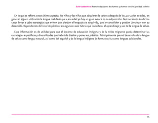 21
Guía-Cuaderno 2: Atención educativa de alumnos y alumnas con discapacidad auditiva
En lo que se refiere a este último aspecto, los niños y las niñas que adquieren la sordera después de los 4 o 5 años de edad, en
general, siguen utilizando la lengua oral dado que a esa edad ya hay un gran avance en su adquisición.Será necesario en dichos
casos llevar a cabo estrategias que eviten que pierdan el lenguaje ya adquirido, que lo consoliden y puedan continuar con su
desarrollo. Dependiendo del nivel de pérdida, en algunos casos habría que considerar el aprendizaje y uso de la lengua de señas.
Esta información es de utilidad para que el docente de educación indígena y de la niñez migrante pueda determinar las
estrategias específicas y diversificadas que habrá de diseñar y poner en práctica. Principalmente para el desarrollo de la lengua
de señas como lengua natural, así como del español y de la lengua indígena de forma escrita como lenguas adicionales.
 