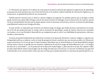 25
Guía-Cuaderno 2: Atención educativa de alumnos y alumnas con discapacidad auditiva
La información que aparece en la tabla es de vital ayuda en la práctica docente para planear las experiencias de aprendizaje
ya que permite tener presente que una mínima disminución en la audición implica la pérdida de información lingüística y, en
consecuencia, la pérdida del sentido de una conversación.
También permite reconocer que un alumno o alumna indígena y/o migrante con pérdida auditiva que va de ligera a media
puede comunicarse y desarrollar la lengua oral casi de manera natural.Sin embargo, entre la distancia de casi natural y natural
tal vez se está perdiendo más de lo que se puede suponer, tanto en el proceso comunicativo como en su proceso de aprendizaje,
y posiblemente necesite usar la lengua de señas.
En este sentido, es importante que el alumno o la alumna tenga una lengua que medie durante su permanencia en el aula,
con el fin de que pueda participar en tiempo real en el proceso de aprendizaje, acceda de manera natural a los contenidos
curriculares y no se vea limitado el desarrollo de sus competencias para la vida ni sus habilidades de pensamiento, afectivas,
sociales y comunicativas.
Un punto de partida fundamental para determinar acciones en la educación del alumno o alumna indígena o migrante con
discapacidad auditiva, es observar cual es el canal de percepción (visual o auditivo) que usa más para acceder a la información
y para comunicarse. En el caso de que el maestro/maestra identifique que un alumno/alumna no está desarrollando la lengua
oral de manera natural, es posible que sea necesario implementar el uso de la Lengua de Señas Mexicana (lsm) —o la lengua
de señas de su comunidad—, con la promoción de la educación bi-plurilingüe13
y pluricultural en el aula. De cualquier modo,
el sujeto desarrolla de manera natural algún tipo de código de señas para comunicarse, el cual será inicialmente muy personal
(contrastando con lo convencional), mismo que será una base que se puede aprovechar en el proceso de aprendizaje de la lsm.
	13	Entendido como el proceso de aprender dos o más lenguas, de forma simultánea o secuencial; es decir, la lengua materna (o la lengua natural en el caso de los sordos, que es la lengua de
señas), y una o más lenguas adicionales (la lengua indígena y el español), a partir de la situación lingüística de cada comunidad.
 