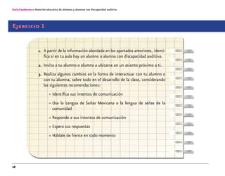 26
Guía-Cuaderno 2: Atención educativa de alumnos y alumnas con discapacidad auditiva
Ejercicio 1
1.	 A partir de la información abordada en los apartados anteriores, identi-
fica si en tu aula hay un alumno o alumna con discapacidad auditiva.
2.	 Invita a tu alumno o alumna a ubicarse en un asiento próximo a ti.
3.	 Realiza algunos cambios en la forma de interactuar con tu alumno o
con tu alumna, sobre todo en el desarrollo de la clase, considerando
las siguientes recomendaciones:
»» Identifica sus intentos de comunicación
»» Usa la Lengua de Señas Mexicana o la lengua de señas de la
comunidad
»» Responde a sus intentos de comunicación
»» Espera sus respuestas
»» Háblale de frente en todo momento
 
