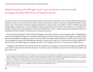 28
Guía-Cuaderno 2: Atención educativa de alumnos y alumnas con discapacidad auditiva
Modelo de Educación Bilingüe (meb)14
para el alumno o alumna sordo:
la Lengua de Señas Mexicana y el español escrito
Los seres humanos nos comunicamos para expresar ideas, conocimientos, sentimientos, así como para plantear inquietudes y
proponer acuerdos; la comunicación es una práctica social y cultural que nos lleva a interactuar compartiendo saberes y expe-
riencias. Nos comunicamos utilizando la lengua perteneciente a nuestro grupo o comunidad a través de verbalizaciones pero
también gestos, movimientos e incluso empleando sonidos o expresiones como mm, ajá, lo que hacemos con un propósito es-
pecífico y sabemos que lo hemos logrado cuando hay entendimiento, es decir, cuando lo que queremos expresar ha sido com-
prendido por el otro.También nos comunicamos a través de la escritura.
Para comunicarnos podemos utilizar diferentes lenguajes, entre ellos, la lengua oral y la lengua de señas15
. Independiente-
mente de la modalidad, la lengua es la herramienta para expresar y socializar lo que queremos. Para lograrlo, la mayoría de las
personas desarrollamos la competencia comunicativa de manera natural por medio de la práctica social y cultural. Esta compe-
tencia representa el conjunto de habilidades que permiten al sujeto su participación en situaciones comunicativas específicas16
,
permite conocer el código lingüístico empleado, aprender a usar la lengua y dominar sus características morfosintácticas.
El lenguaje se desarrolla de forma natural a partir de la exposición a la lengua y a las interacciones lingüísticas significativas
que se tienen en los primeros momentos de vida con la madre, el padre, la familia y el entorno en el cual se desenvuelve cual-
quier niño o niña.
	14	La Dirección de Educación Especial refiere la educación bilingüe para el niño/niña sordo como “la estrategia de atención global en la cual se promueve la lengua de señas como primera
lengua y el español escrito como segunda lengua. En la comprensión de que ambas lenguas son herramientas para el aprendizaje y no sólo objeto de la enseñanza”. (En dielseme 2. Diccionario
Lengua de Señas Mexicana. Estrategias de trabajo para fortalecer la enseñanza y el aprendizaje del español escrito como segunda lengua en los alumnos sordos. México: sep-dee). En educación
indígena y en los albergues de los campos migrantes, se ha de considerar, adicionalmente, la o las lenguas indígenas presentes en el aula.
	15	En su artículo 2, fracción VII de la Ley General para la Inclusión de las Personas con Discapacidad, la Lengua de señas es:“Lengua de una comunidad de sordos, que consiste en una serie de
signos gestuales articulados con las manos y acompañados de expresiones faciales, mirada intencional y movimiento corporal, dotados de función lingüística, forma parte del patrimonio
lingüístico de dicha comunidad y es tan rica y compleja en gramática y vocabulario como cualquier lengua oral;[…]”
	16	Hymes, 1966 en Romero, 1999.
 
