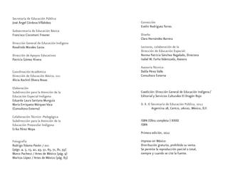Secretaría de Educación Pública
José Ángel Córdova Villalobos
Subsecretaría de Educación Básica
Francisco Ciscomani Freaner
Dirección General de Educación Indígena
Rosalinda Morales Garza
Dirección de Apoyos Educativos
Patricia Gómez Rivera
Coordinación Académica
Dirección de Educación Básica, dgei
Alicia Xochitl Olvera Rosas
Elaboración
Subdirección para la Atención de la
Educación Especial Indígena
Eduarda Laura Santana Munguía
María Enriqueta Márquez Vaca
(Consultora Externa)
Colaboración Técnico -Pedagógica
Subdirección para la Atención de la
Educación Preescolar Indígena
Erika Pérez Moya
Fotografía
Rodrigo Tolama Pavón / dgei
(págs. 4, 5, 15, 41, 43, 51, 65, 71, 81, 93)
Marco Pacheco / Artes de México (pág. 9)
Maritza López / Artes de México (pág. 83)
Corrección
Evelin Rodríguez Torres
Diseño
Clara Hernández Barrera
Lectoras, colaboración de la
Dirección de Educación Especial:
Norma Patricia Sánchez Regalado, Directora
Isabel W. Farha Valenzuela, Asesora
Asesoría Técnica:
Dalila Pérez Valle
Consultora Externa
Coedición: Dirección General de Educación Indígena ⁄
Editorial y Servicios Culturales El Dragón Rojo
D. R. © Secretaría de Educación Pública, 2012
Argentina 28, Centro, 06020, México, D.F.
ISBN (Obra completa ) XXXX
ISBN
Primera edición, 2012
Impreso en México
Distribución gratuita, prohibida su venta.
Se permite la reproducción parcial o total,
siempre y cuando se cite la fuente.
 