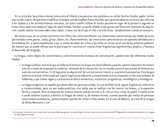29
Guía-Cuaderno 2: Atención educativa de alumnos y alumnas con discapacidad auditiva
En un principio, las primera interacciones entre el infante y las personas más próximas a su núcleo familiar (madre, padre, herma-
nos) se dan a partir de que éstas simplifican la lengua cuando emplean frases sencillas, pero gramaticalmente correctas para referirse
a los objetos o a los acontecimientos concretos, así como cuando utilizan la tercera persona en lugar de la primera o segunda en
frases como: papá va al trabajo en lugar de: voy al trabajo. También se ayuda al bebé al dar pautas que favorecen el proceso de adquisi-
ción cuando realizan acciones tales como repetir o hacer eco de lo que el niño o la niña dicen, completándolo cuando es necesario.
De manera que, en un primer momento, los niños y las niñas manifiestan sus intenciones comunicativas por medio de actos
pre-verbales como gestos, señas, gritos, llanto, etc. Posteriormente, las intenciones comunicativas van pasando del balbuceo a
la verbalización, y aproximadamente a los 12 meses de edad, los niños y las niñas se inician en el uso de las primeras palabras.
De manera que se puede afirmar que la participación continua en interacciones lingüísticas significativas, propicia y favorece
el desarrollo del lenguaje.
La lengua, como objeto de conocimiento y como herramienta humana de comunicación, puede tener dos diferentes moda-
lidades:
»» La lengua auditivo–oral:es la que se habla en el entorno en el que nos desarrollamos y que los oyentes adquieren de manera
natural a través de la percepción auditiva, resultado de la interacción con un mundo acústico que provee de diversos en-
cuentros comunicativos. En él logramos la adquisición de una estructura interna y características externas. Esta lengua
auditivo-oral está conformada por signos lingüísticos arbitrarios y convencionales que se comparten en las comunidades de
hablantes y que tienen reglas y características léxico-semánticas, sintácticas, pragmáticas, morfológicas y fonológicas.
»» La lengua visogestual: es aquella que desarrollan las personas sordas, la cual también tiene signos lingüísticos arbitrarios
y convencionales, pero no son orales-auditivos sino señas que se realizan con las manos, los brazos, y la expresión
facial y corporal. Ésta se adquiere de manera natural cuando el niño o la niña es hija o hijo de padre o madre sordo
o sorda señante (conoce y domina la lengua de señas) o, de manera formal, cuando aprende por medio de personas
como maestros/maestras, padres/madres oyentes de niños o niñas sordas. En el caso de México, se trata de la Lengua
de Señas Mexicana o lsm17
.
	17	
Es necesario mencionar que en nuestro país hay comunidades que generan su propia lengua de señas, como ocurre en la de comunidad “El Aguacate”en el estado de Querétaro, o la Lengua
de Señas Maya de Yucatán
 