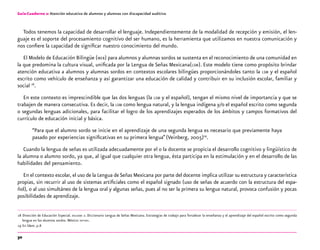30
Guía-Cuaderno 2: Atención educativa de alumnos y alumnas con discapacidad auditiva
Todos tenemos la capacidad de desarrollar el lenguaje. Independientemente de la modalidad de recepción y emisión, el len-
guaje es el soporte del procesamiento cognitivo del ser humano, es la herramienta que utilizamos en nuestra comunicación y
nos confiere la capacidad de significar nuestro conocimiento del mundo.
El Modelo de Educación Bilingüe (meb) para alumnos y alumnas sordos se sustenta en el reconocimiento de una comunidad en
la que predomina la cultura visual, unificada por la Lengua de Señas Mexicana(lsm). Este modelo tiene como propósito brindar
atención educativa a alumnos y alumnas sordos en contextos escolares bilingües proporcionándoles tanto la lsm y el español
escrito como vehículo de enseñanza y así garantizar una educación de calidad y contribuir en su inclusión escolar, familiar y
social 18
.
En este contexto es imprescindible que las dos lenguas (la lsm y el español), tengan el mismo nivel de importancia y que se
trabajen de manera consecutiva. Es decir, la lsm como lengua natural, y la lengua indígena y/o el español escrito como segunda
o segundas lenguas adicionales, para facilitar el logro de los aprendizajes esperados de los ámbitos y campos formativos del
currículo de educación inicial y básica.
“Para que el alumno sordo se inicie en el aprendizaje de una segunda lengua es necesario que previamente haya
pasado por experiencias significativas en su primera lengua”(Veinberg, 2005)19
.
Cuando la lengua de señas es utilizada adecuadamente por el o la docente se propicia el desarrollo cognitivo y lingüístico de
la alumna o alumno sordo, ya que, al igual que cualquier otra lengua, ésta participa en la estimulación y en el desarrollo de las
habilidades del pensamiento.
En el contexto escolar, el uso de la Lengua deSeñas Mexicana por parte del docente implica utilizar su estructura y característica
propias, sin recurrir al uso de sistemas artificiales como el español signado (uso de señas de acuerdo con la estructura del espa-
ñol), o al uso simultáneo de la lengua oral y algunas señas, pues al no ser la primera su lengua natural, provoca confusión y pocas
posibilidades de aprendizaje.
	18	Dirección de Educación Especial. dielseme 2. Diccionario Lengua de Señas Mexicana. Estrategias de trabajo para fortalecer la enseñanza y el aprendizaje del español escrito como segunda
lengua en los alumnos sordos. México: sep-dee.
	19	En Ídem. p.8
 