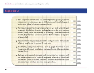 36
Guía-Cuaderno 2: Atención educativa de alumnos y alumnas con discapacidad auditiva
Ejercicio 2
1.	 Para un primer acercamiento a la lsm es importante que tú y tus alum-
nos sordos y oyentes sepan que el alfabeto manual no es la lengua de
señas, sino sólo el primer contacto con la lsm.
2.	 Forma parejas con los integrantes del grupo y a cada una entrégale
una copia del alfabeto de señas (utiliza el anexo 1). En un primer mo-
mento, todos juntos van a revisar el alfabeto y a deletrearlo manual-
mente, de preferencia utilizando la mano dominante (sea la izquierda
o la derecha).
3.	 Posteriormente les pedirás que usen las configuraciones manuales del
alfabeto para formar el nombre de cada uno.
4.	 Finalmente, cada pareja mostrará a todo el grupo el nombre de cada
integrante deletreado en alfabeto manual, el resto del grupo tratará
de descifrarlo.
5.	 Es importante que te informes si en la comunidad hay personas adul-
tas sordas que conozcan y usen la lengua de señas de su comunidad.
Los adultos sordos te pueden transmitir los conocimientos que tienen
acerca de la lsm e incluso apoyarte para aprenderla.
 