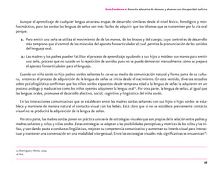 37
Guía-Cuaderno 2: Atención educativa de alumnos y alumnas con discapacidad auditiva
Aunque el aprendizaje de cualquier lengua atraviesa etapas de desarrollo similares desde el nivel léxico, fonológico y mor-
fosintáctico, para los sordos las lenguas de señas son más fáciles de adquirir que los idiomas que se transmiten por la vía oral
porque:
1. 	Para emitir una seña se utiliza el movimiento de de las manos, de los brazos y del cuerpo, cuyo control es de desarrollo
más temprano que el control de los músculos del aparato fonoarticulador el cual permite la pronunciación de los sonidos
del lenguaje oral.
2.-	Las madres y los padres pueden facilitar el proceso de aprendizaje ayudando a sus hijos a moldear sus manos para emitir
una seña, proceso que no sucede en la repetición de sonidos pues no se puede demostrar manualmente cómo se prepara
el aparato fonoarticulador para el lenguaje.
Cuando un niño sordo es hijo padres sordos señantes la lsm es su medio de comunicación natural y forma parte de su cultu-
ra, entonces el proceso de adquisición de la lengua de señas se inicia desde el nacimiento. En este sentido, diversos estudios
sobre psicolingüística confirman que los niños sordos expuestos desde temprana edad a la lengua de señas la adquieren en un
proceso análogo y madurativo como los niños oyentes adquieren la lengua oral25
. Por otra parte, la lengua de señas, al igual que
las lenguas orales, promueve el desarrollo afectivo, social, cognitivo y lingüístico del niño sordo.
En las interacciones comunicativas que se establecen entre las madres sordas señantes con sus hijos o hijas sordos se esta-
blece y mantiene de manera natural el contacto visual con los bebés. Está claro que si no se establece previamente contacto
visual no se producirá la adquisición de la lengua de señas.
Por otra parte, las madres sordas ponen en práctica una serie de estrategias visuales que son propias de la relación entre padres y
madres señantes y niños y niñas sordos.Estas estrategias se adaptan a las posibilidades perceptivas y motrices de los niños y las ni-
ñas, y van dando pauta a conductas lingüísticas, mejoran su competencia comunicativa y aumentan su interés visual para interac-
tuar y mantener una conversación en una modalidad viso-gestual. Entre las estrategias visuales más significativas se encuentran26
:
	25	Domínguez y Alonso. 2004.
	26	Íbid.
 