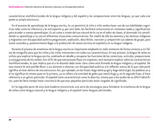 40
Guía-Cuaderno 2: Atención educativa de alumnos y alumnas con discapacidad auditiva
características morfofuncionales de la lengua indígena y del español y las comparaciones entre las lenguas, ya que cada una
posee su propia estructura.
En el proceso de aprendizaje de la lengua escrita, la lsm permitirá al niño o niña sordos hacer uso de sus habilidades cogni-
tivas tales como la inferencia y la anticipación y, por otro lado, les facilitará comunicarse en contextos reales y significativos
para acceder a nuevos aprendizajes. Es así como a través del uso natural de la lsm en el salón de clases, el alumnado irá consoli-
dando su aprendizaje y su uso en diferentes situaciones comunicativas. Por medio de ella los alumnos y las alumnas indígenas
y migrantes con discapacidad auditiva preguntarán, explicarán, describirán, narrarán y compartirán sus saberes de grupo, para
tomar acuerdos y, posteriormente llegar a la producción de textos escritos en español y en su lengua indígena.
Durante el proceso de enseñanza de la lengua escrita es importante emplearla en todo momento de forma correcta y sin fal-
tas de ortografía para que los niños y las niñas interactúen con todas sus características. En ese proceso, la lengua de señas se
utiliza para explicar la lengua escrita, analizarla en detalle y recuperar las funciones de los conectivos, artículos, preposiciones
y conjugaciones de los verbos. Con el fin de que este proceso fluya sin tropiezos, será necesario explicar sobre las características
morfofuncionales, lo que implica que el o la docente deba tener claro cómo está formada la lengua indígena y el español. De
esta manera le será posible llevar a sus alumnos o alumnas con discapacidad auditiva a la reflexión acerca de lo que cada parte
significa al estar dentro de una estructura.Así, por ejemplo, en las frases: Hugo metió un gol y Hugo metió el gol, las palabras un y
el no significan lo mismo pues en la primera, un se refiere a la cantidad de goles que metió Hugo y, en la segunda frase, el hace
referencia a un gol en particular. El español tiene características como la descrita, misma que a los sordos les es difícil identifi-
car, pues les lleva tiempo hacer conciencia de que esas pequeñas partículas están cargadas de significado.
En la segunda parte de esta Guía-Cuaderno encontrarás una serie de estrategias para fortalecer la enseñanza de la lengua
de señas como lengua natural y la lengua indígena y el español como lenguas adicionales.
 