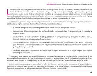 45
Guía-Cuaderno 2: Atención educativa de alumnos y alumnas con discapacidad auditiva
La diversidad en el aula se pone de manifiesto en todo aquello que hace únicos a los alumnos, alumnas y docentes en sus
formas de relacionarse con su cultura así como en su lengua o lenguas, en su personalidad y su género, en sus gustos y
preferencias, en sus niveles de desarrollo, ritmos y estilos de aprendizaje, entre otros. Toda esta riqueza ofrece múltiples
oportunidades para fortalecer el proceso de enseñanza y para promover la valoración de esas diferencias como fuente de riqueza
y posibilidad de diversificación de las situaciones de aprendizaje en las que todos aprendan de todos.
En este sentido, promover el aprendizaje y la participación de los alumnos y las alumnas indígenas y migrantes con discapa-
cidad auditiva, implica reconocer durante el desarrollo del proceso de enseñanza:
»» El valor de la lengua de señas como lengua natural del niño o niña con discapacidad auditiva.
»» La importancia del dominio por parte del profesorado de las lenguas de trabajo (la lengua indígena, el español y la
lengua de señas).
»» La trascendencia de situar la enseñanza de la lengua de señas, de la lengua indígena y del español en su forma escrita,
dentro de las prácticas sociales y culturales del lenguaje.
»» La necesidad de conocer y dominar el currículo de Educación Inicial y de la Educación Básica, los Marcos Curriculares
y los Parámetros Curriculares de la Educación Indígena correspondientes a cada nivel educativo, de acuerdo con el
grado y el nivel que se atienda.
»» La relevancia de diseñar e implementar estrategias específicas para la enseñanza de la lengua indígena y del español
como lenguas adicionales.
Es importante tener presente que las actividades que se programen han de tomar en consideración las características de los
alumnos y las alumnas sordos, para que durante su puesta en práctica se priorice todo tipo de ayuda visual (imágenes, gráficas,
esquemas, tablas, mapas, etcétera) y se haga un uso adecuado del espacio físico para el desarrollo de la lengua de señas.
Una estrategia importante para un buen trabajo en aulas con alumnos y alumnas sordos es asegurarse de que, en todo mo-
mento, estan expuestos y en contacto con materiales escritos tanto en la lengua indígena como en español, situación que
favorecerá su apropiación de la lengua escrita en sus diferentes funciones comunicativas.
 