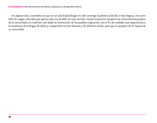 46
Guía-Cuaderno 2: Atención educativa de alumnos y alumnas con discapacidad auditiva
Un aspecto más a considerar es que en un aula bi-plurilingüe no solo converge la presencia de dos o más lenguas, sino tam-
bién los rasgos culturales que aporta cada una de ellas. En este sentido, resulta sustantivo recuperar los conocimientos propios
de la comunidad y la tradición oral desde la cosmovisión de los pueblos originarios, con el fin de trasladar esas experiencias a
la enseñanza de la lengua de señas y compartirlas con las alumnas y los alumnos sordos, para que se apropien de la riqueza de
su comunidad.
 