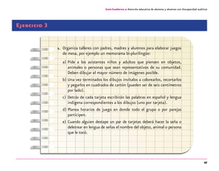 47
Guía-Cuaderno 2: Atención educativa de alumnos y alumnas con discapacidad auditiva
Ejercicio 3
1.	 Organiza talleres con padres, madres y alumnos para elaborar juegos
de mesa, por ejemplo un memorama bi-plurilingüe:
a)	Pide a los asistentes niños y adultos que piensen en objetos,
animales o personas que sean representativos de su comunidad.
Deben dibujar el mayor número de imágenes posible.
b)	Una vez terminados los dibujos invítalos a colorearlos, recortarlos
y pegarlos en cuadrados de cartón (pueden ser de seis centímetros
por lado).
c)	Detrás de cada tarjeta escribirán las palabras en español y lengua
indígena correspondientes a los dibujos (uno por tarjeta).
d)	Planea horarios de juego en donde todo el grupo o por parejas
participen.
e)	Cuando alguien destape un par de tarjetas deberá hacer la seña o
deletrear en lengua de señas el nombre del objeto, animal o persona
que le tocó.
 