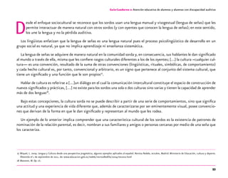 53
Desde el enfoque sociocultural se reconoce que los sordos usan una lengua manual y visogestual (lengua de señas) que les
permite interactuar de manera natural con otros sordos (y con oyentes que conocen la lengua de señas); en este sentido,
los une la lengua y no la pérdida auditiva.
Los lingüistas enfatizan que la lengua de señas es una lengua natural pues el proceso psicolingüístico de desarrollo en un
grupo social es natural, ya que no implica aprendizaje ni enseñanza sistemática.
La lengua de señas se adquiere de manera natural en la comunidad sorda y, en consecuencia, sus hablantes le dan significado
al mundo a través de ella, misma que les confiere rasgos culturales diferentes a los de los oyentes; [...] la cultura –cualquier cul-
tura— es una convención, resultado de la suma de otras convenciones (lingüísticas, rituales, simbólicas, de comportamiento)
y cada hecho cultural es, por tanto, convencional y arbitrario, es un signo que pertenece al conjunto del sistema cultural, que
tiene un significado y una función que le son propios27
.
Hablar de cultura es referirse a […]un diálogo en el cual la comunicación intercultural constituye el espacio de construcción de
nuevos significados y prácticas, […] no existe para los sordos una sola o dos culturas sino varias y tienen la capacidad de aprender
más de dos lenguas28
.
Bajo estas concepciones, la cultura sorda no se puede describir a partir de una serie de comportamientos, sino que significa
una actitud y una experiencia de vida diferente que, además de caracterizarse por ser eminentemente visual, posee convencio-
nes que derivan de la forma en que le dan significado y representan al mundo que les rodea.
Un ejemplo de lo anterior implica comprender que una característica cultural de los sordos es la existencia de patrones de
nominación de la relación parental, es decir, nombran a sus familiares y amigos o personas cercanas por medio de una seña que
los caracteriza.
	27	Miquel, L. 2004. Lengua y Cultura desde una perspectiva pragmática, algunos ejemplos aplicados al español. Revista Redele, octubre, Madrid: Ministerio de Educación, cultura y deporte.
Obtenido el 1 de septiembre de 2011, de: www.educacion.gob.es/redele/revistaRedEle/2004/tercera.html
	28	Massone, M. Op. cit.
Guía-Cuaderno 2: Atención educativa de alumnos y alumnas con discapacidad auditiva
 