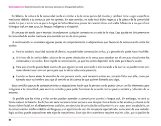 54
Guía-Cuaderno 2: Atención educativa de alumnos y alumnas con discapacidad auditiva
En México, la cultura de la comunidad sorda es similar a la de otras partes del mundo y también tiene rasgos específicos
mexicanos debido a su contacto con los oyentes. En este sentido, no todo está dicho respecto a la cultura de la comunidad
sorda. Lo que sí está claro es que la Lengua de Señas Mexicana provee de características culturales diferentes a las que ofrece
la lengua oral, en este caso, las lenguas indígenas y el español.
El contacto del sordo con el mundo circundante en cualquier contexto es a través de la vista. Esto sucede no únicamente en
la comunidad de sordos mexicana sino también en las de otros paises.
A continuación se enumeran algunas pautas de comportamiento o adaptaciones que favorecen la comunicación entre los
sordos:
1.	 Para los sordos la oscuridad equivale al silencio, no puede haber conversación sin luz, y la penumbra la puede hacer insufrible.
2.	 A la hora de la comida debe cuidarse de no poner obstáculos en la mesa pues estorban en el contacto visual entre los
comensales y los sordos. Esto impide la comunicación, ya que los sordos dependen de la vista para llevarla acabo.
3.	 Para que el sordo pueda darse cuenta de que alguien se está acercando o está tocando a la puerta, se pueden tener ani-
males domésticos como un perro para que lo alerte sobre esta presencia.
4.	 Cuando se desea atraer la atención de una persona sorda, será necesario entrar en contacto físico con ella, como por
ejemplo tocar su hombro para que al sentirlo se dé cuenta de que quieren llamarlo para algo.
Estas sencillas pautas de comportamiento o adaptaciones harán que la persona sorda pueda contar con los elementos para
integrarse a la comunidad, para sentirse incluido y para poder funcionar de acuerdo con las pautas sociales y culturales de su
entorno.
Es posible que los niños y niñas sordos puedan aprender a comunicarse usando la lengua oral. Sin embargo, no será su
forma natural de hacerlo. En dicho caso sería necesario tener acceso a una terapia clínica donde se les enseña y entrena en la
lectura labio-facial, en el adiestramiento auditivo, en ejercicios de articulación utilizando vista y tacto, en el vocabulario, en
la estructuración morfosintáctica del lenguaje y en ejercicios de voz. Un terapeuta especializado, conocedor de una metodo-
logía oralista puede proporcionar este tipo de tratamiento. Este tipo de tratamiento requiere muchos años, participación de
 