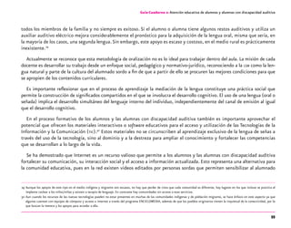 55
Guía-Cuaderno 2: Atención educativa de alumnos y alumnas con discapacidad auditiva
todos los miembros de la familia y no siempre es exitoso. Si el alumno o alumna tiene algunos restos auditivos y utiliza un
auxiliar auditivo eléctrico mejora considerablemente el pronóstico para la adquisición de la lengua oral, misma que sería, en
la mayoría de los casos, una segunda lengua.Sin embargo, este apoyo es escaso y costoso, en el medio rural es prácticamente
inexistente.29
Actualmente se reconoce que esta metodología de oralización no es lo ideal para trabajar dentro del aula. La misión de cada
docente es desarrollar su trabajo desde un enfoque social, pedagógico y normativo-jurídico, reconociendo a la lsm como la len-
gua natural y parte de la cultura del alumnado sordo a fin de que a partir de ello se procuren las mejores condiciones para que
se apropien de los contenidos curriculares.
Es importante reflexionar que en el proceso de aprendizaje la mediación de la lengua constituye una práctica social que
permite la construcción de significados compartidos en el que se involucra el desarrollo cognitivo. El uso de una lengua (oral o
señada) implica el desarrollo simultáneo del lenguaje interno del individuo, independientemente del canal de emisión al igual
que el desarrollo cognitivo.
En el proceso formativo de los alumnos y las alumnas con discapacidad auditiva también es importante aprovechar el
potencial que ofrecen los materiales interactivos o software educativos para el acceso y utilización de las Tecnologías de la
Información y la Comunicación (tic).30
Estos materiales no se circunscriben al aprendizaje exclusivo de la lengua de señas a
través del uso de la tecnología, sino al dominio y a la destreza para ampliar el conocimiento y fortalecer las competencias
que se desarrollan a lo largo de la vida.
Se ha demostrado que Internet es un recurso valioso que permite a los alumnos y las alumnas con discapacidad auditiva
fortalecer su comunicación, su interacción social y el acceso a información actualizada. Esto representa una alternativa para
la comunidad educativa, pues en la red existen videos editados por personas sordas que permiten sensibilizar al alumnado
	29	Aunque los apoyos de este tipo en el medio indígena y migrante son escasos, no hay que perder de vista que cada comunidad es diferente, hay lugares en los que incluso se practica el
implante coclear a los niños/niñas y asisten a terapia de lenguaje. En contraste hay comunidades sin acceso a esos servicios.
	30	Aun cuando los recursos de las nuevas tecnologías pueden no estar presentes en muchas de las comunidades indígenas y de población migrante, se hace énfasis en este aspecto ya que
algunas cuentan con equipos de cómputo y acceso a internet a través del programa ENCICLOMEDIA, además de que los pueblos originarios tienen la inquietud de la conectividad, por lo
que buscan la manera y los apoyos para acceder a ella.
 
