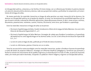 56
Guía-Cuaderno 2: Atención educativa de alumnos y alumnas con discapacidad auditiva
sin discapacidad auditiva, a docentes y a las familias.Al mismo tiempo, son un referente para fortalecer la práctica docente
y la atención educativa de los alumnos y alumnas, toda vez que permiten analizar y profundizar la comprensión y el conoci-
miento de la lengua de señas.
De manera particular, los materiales interactivos en lengua de señas permiten una mejor interacción de los alumnos y las
alumnas con discapacidad auditiva con el equipo de cómputo, al contar con herramientas de accesibilidad específicas con las
que el usuario controla a voluntad las diferentes aplicaciones y desarrolla procesos diversos. Es decir, tienen acceso a archivos,
documentos, presentaciones, resúmenes, cuentos, historias, diccionarios, entre otros, que fortalecen su aprendizaje.
Entre los materiales interactivos en lengua de señas se encuentran:
»» Diccionario Español-Lengua de Señas. Estudio Introductorio al léxico de la Lengua de Señas Mexicana. (dielseme), de la
Dirección de Educación Especial del D. F., sep31
.
»» Diccionario Español-Lengua de Señas Mexicana. Estrategias de trabajo para fortalecer la enseñanza y el aprendizaje
del español escrito como segunda lengua en los alumnos sordos. (dielseme 2) de la Dirección de Educación Especial del
D. F., sep.32
»» La serie Un cuento en lengua de señas, publicada por el Fondo de Cultura Económica.
»» La serie veo.Adivinanzas, poemas e historias con abc en señas.
Tanto los recursos de las nuevas tecnologías como los materiales interactivos, ayudan a fortalecer el proceso de aprendizaje
a través del diseño de proyectos didácticos, estrategia con diferentes beneficios pedagógicos y formativos que promueve y
facilita la inclusión de conocimientos de los pueblos originarios y la diversificación en el aula. En ellos, se parte de situaciones
reales y de interés para todo el alumnado, incluyendo a la población infantil indígena y migrante con discapacidad auditiva.
	31	Este material se encuentran disponible en línea en la página: http://educacionespecial.sepdf.gob.mx
	32	Ídem
 