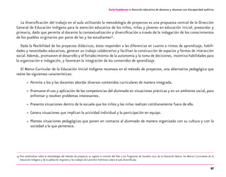 57
Guía-Cuaderno 2: Atención educativa de alumnos y alumnas con discapacidad auditiva
La diversificación del trabajo en el aula utilizando la metodología de proyectos es una propuesta central de la Dirección
General de Educación Indígena para la atención educativa de los niños, niñas y jóvenes en educación inicial, preescolar y
primaria, dado que permite al docente la contextualización y diversificación a través de la indagación de los conocimientos
de los pueblos originarios por parte de las y los estudiantes33
.
Dada la flexibilidad de los proyectos didácticos, éstos responden a las diferencias en cuanto a ritmos de aprendizaje, habili-
dades y necesidades educativas, generan un trabajo colaborativo y facilitan la construcción de espacios y formas de interacción
social.Además, promueven el desarrollo y el fortalecimiento de la autonomía y la toma de decisiones, incentiva habilidades para
la organización e indagación, y favorecen la integración de los contenidos de aprendizaje.
El Marco Curricular de la Educación Inicial Indígena reconoce en el método de proyectos, una alternativa pedagógica que
reúne las siguientes características:
»» Permite a los y las docentes abordar diversos contenidos curriculares de manera integrada.
»» Promueve el uso y aplicación de las competencias del alumnado en situaciones prácticas y en un ambiente social, para
enfrentar y resolver problemas interesantes.
»» Presenta situaciones dentro de la escuela que los niños y las niñas realizan cotidianamente fuera de ella.
»» Genera situaciones que implican la actividad individual y la participación en equipo.
»» Plantea situaciones pedagógicas que ponen en contacto al alumnado de manera organizada con su cultura y con la
sociedad a la que pertenece.
	33	Para profundizar sobre la metodología del método de proyectos se sugiere la revisión del Plan y los Programas de Estudios 2011 de la Educación Básica, los Marcos Curriculares de la
Educación Indígena y de la población migrante y los trabajos de Carol Ann Tomlinson sobre el aula diversificada.
 