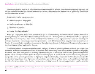 58
Guía-Cuaderno 2: Atención educativa de alumnos y alumnas con discapacidad auditiva
Para que un proyecto impacte en el logro de aprendizajes de todos los alumnos y las alumnas indígenas y migrantes con
discapacidad auditiva tiene que resultar placentero y al mismo tiempo educativo, debe facilitar el aprendizaje y articularse
con sus condiciones de vida.
Su planeación implica cuatro momentos:
1.	 Definir el propósito del proyecto.
2.	 Realizar un plan para su desarrollo.
3.	 Desarrollar el proyecto.
4.	 Evaluar el trabajo realizado.34
Puesto que un proyecto aborda diversas experiencias que se complementan y desarrollan al mismo tiempo, plasmarlo de
manera gráfica ayuda a tener claridad de todos los aspectos que se van a abordar y de las actividades a desarrollar.Su expresión
gráfica a través de un esquema o mapa mental permite también establecer la ruta a seguir, de manera que el o la docente puede
anticipar situaciones o escenarios que supone se presentarán a partir del tema central del proyecto. Éstas se determinan en
función de los aprendizajes esperados propuestos en el Marco Curricular de cada nivel educativo. El mapa mental es un punto
de referencia para realizar la planeación docente.
El tópico del proyecto es el pretexto para desarrollar, trabajar y alcanzar los aprendizajes en los escenarios que surgen a par-
tir de éste, mismos que ofrecen la posibilidad de desarrollar otros contenidos y diversas actividades. La planeación del proyec-
to implica, entre otras cosas; definir su nombre y la temporalidad para su realización, identificar los aprendizajes esperados.
De ellos extraer los imprescindibles dentro de los conocimientos propios de la comunidad, así como los vínculos y relaciones
que guardan con los aprendizajes descritos en el plan y los programas de estudio, considerar la flexibilidad curricular, describir
el proceso del proyecto así como el producto o los productos que se obtendrán. Para realizar la planeación es indispensable
considerar las características de los alumnos y las alumnas teniendo presente; de manera muy particular, a aquellos con disca-
	34	Zabala, Antoni. 1999. Enfoque globalizador y pensamiento complejo. Una respuesta para la comprensión e intervención en la realidad. Barcelona: Graó. p. 202.
 