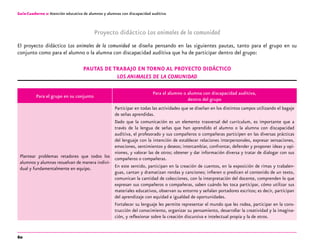 60
Guía-Cuaderno 2: Atención educativa de alumnos y alumnas con discapacidad auditiva
Proyecto didáctico Los animales de la comunidad
El proyecto didáctico Los animales de la comunidad se diseña pensando en las siguientes pautas, tanto para el grupo en su
conjunto como para el alumno o la alumna con discapacidad auditiva que ha de participar dentro del grupo:
Pautas de trabajo en torno al proyecto didáctico
Los animales de la comunidad
Para el grupo en su conjunto
Para el alumno o alumna con discapacidad auditiva,
dentro del grupo
Plantear problemas retadores que todos los
alumnos y alumnas resuelvan de manera indivi-
dual y fundamentalmente en equipo.
Participar en todas las actividades que se diseñan en los distintos campos utilizando el bagaje
de señas aprendidas.
Dado que la comunicación es un elemento trasversal del currículum, es importante que a
través de la lengua de señas que han aprendido el alumno o la alumna con discapacidad
auditiva, el profesorado y sus compañeros o compañeras participen en las diversas prácticas
del lenguaje con la intención de establecer relaciones interpersonales, expresar sensaciones,
emociones, sentimientos y deseos; intercambiar, confrontar, defender y proponer ideas y opi-
niones, y valorar las de otros; obtener y dar información diversa y tratar de dialogar con sus
compañeros o compañeras.
En este sentido, participan en la creación de cuentos, en la exposición de rimas y trabalen-
guas, cantan y dramatizan rondas y canciones; infieren o predicen el contenido de un texto,
comunican la cantidad de colecciones, con la interpretación del docente, comprenden lo que
expresan sus compañeros o compañeras, saben cuándo les toca participar, cómo utilizar sus
materiales educativos, observan su entorno y señalan portadores escritos; es decir, participan
del aprendizaje con equidad e igualdad de oportunidades.
Fortalecer su lenguaje les permite representar el mundo que les rodea, participar en la cons-
trucción del conocimiento, organizar su pensamiento, desarrollar la creatividad y la imagina-
ción, y reflexionar sobre la creación discursiva e intelectual propia y la de otros.
 