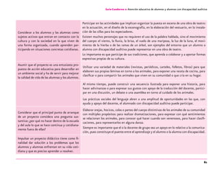 61
Guía-Cuaderno 2: Atención educativa de alumnos y alumnas con discapacidad auditiva
Considerar a los alumnos y las alumnas como
sujetos activos que entran en contacto con la
cultura y con la sociedad en la que viven de
una forma organizada, cuando aprenden par-
ticipando en situaciones concretas cotidianas.
Participar en las actividades que implican organizar la puesta en escena de una obra de teatro:
en la actuación, en el diseño de la escenografía, en la elaboración del vestuario, en la instala-
ción de las sillas para los espectadores.
Existen muchos personajes que no requieren el uso de la palabra hablada, sino el movimiento
del cuerpo: el viento, la lluvia, la brisa, el vuelo de una mariposa, la luz de la luna, el movi-
miento de la hierba o de las ramas de un árbol, son ejemplos del entorno que un alumno o
alumna con discapacidad auditiva puede representar en una obra de teatro.
Lo importante es que participe de sus tradiciones, que aprenda a colaborar y a aportar formas
expresivas propias de su cultura.
Asumir que el proyecto es una entusiasta pro-
puesta de acción educativa para desarrollar en
un ambiente social y ha de servir para mejorar
la calidad de vida de las alumnas y los alumnos.
Utilizar una variedad de materiales (revistas, periódicos, carteles, folletos, libros) para que
elaboren sus propias láminas en torno a los animales, para exponer una receta de cocina, para
clasificar o para compartir los animales que viven en su comunidad o que cría en su hogar.
Al mismo tiempo, puede construir una secuencia ilustrada para exponer una historia, para
hacer adivinanzas o para expresar sus gustos con apoyo de la traducción del docente, partici-
par en una discusión, un debate o una asamblea en torno al cuidado de los animales.
Las prácticas sociales del lenguaje abren a una amplitud de oportunidades en las que, con
ayuda y apoyo del docente, el alumnado con discapacidad auditiva puede participar.
Considerar que el principal punto de arranque
de un proyecto considera una pregunta sus-
tantiva: ¿por qué no hacer dentro de la escuela
y del aula lo que se hace continua y cotidiana-
mente fuera de ellas?
Elaborar orejas, hocicos, colas o partes del cuerpo distintivas de los animales de su comunidad
con múltiples propósitos: para realizar dramatizaciones, para expresar con qué sentimientos
se relacionan los animales, para conocer qué hacer cuando son venenosos, para hacer clasifi-
caciones, para representarlos en alguna danza.
Siempre es importante que el o la docente de grupo sea un apoyo en lo relativo a la comunica-
ción, pues constituye el puente entre el aprendizaje y el alumno o la alumna con discapacidad.
Impulsar un proyecto didáctico tiene como fi-
nalidad dar solución a los problemas que los
alumnos y alumnas enfrentan en su vida coti-
diana y que es preciso aprender a resolver.
 