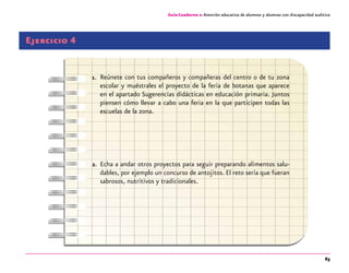 63
Guía-Cuaderno 2: Atención educativa de alumnos y alumnas con discapacidad auditiva
Ejercicio 4
1.	 Reúnete con tus compañeros y compañeras del centro o de tu zona
escolar y muéstrales el proyecto de la feria de botanas que aparece
en el apartado Sugerencias didácticas en educación primaria. Juntos
piensen cómo llevar a cabo una feria en la que participen todas las
escuelas de la zona.
2.	 Echa a andar otros proyectos para seguir preparando alimentos salu-
dables, por ejemplo un concurso de antojitos. El reto sería que fueran
sabrosos, nutritivos y tradicionales.
 