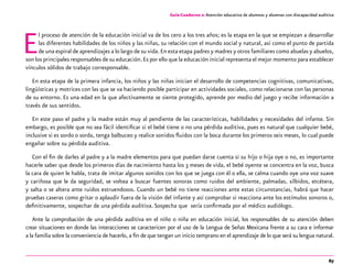 67
Guía-Cuaderno 2: Atención educativa de alumnos y alumnas con discapacidad auditiva
El proceso de atención de la educación inicial va de los cero a los tres años; es la etapa en la que se empiezan a desarrollar
las diferentes habilidades de los niños y las niñas, su relación con el mundo social y natural, así como el punto de partida
de una espiral de aprendizajes a lo largo de su vida.En esta etapa padres y madres y otros familiares como abuelas y abuelos,
son los principales responsables de su educación.Es por ello que la educación inicial representa el mejor momento para establecer
vínculos sólidos de trabajo corresponsable.
En esta etapa de la primera infancia, los niños y las niñas inician el desarrollo de competencias cognitivas, comunicativas,
lingüísticas y motrices con las que se va haciendo posible participar en actividades sociales, como relacionarse con las personas
de su entorno. Es una edad en la que afectivamente se siente protegido, aprende por medio del juego y recibe información a
través de sus sentidos.
En este paso el padre y la madre están muy al pendiente de las características, habilidades y necesidades del infante. Sin
embargo, es posible que no sea fácil identificar si el bebé tiene o no una pérdida auditiva, pues es natural que cualquier bebé,
inclusive si es sordo o sorda, tenga balbuceo y realice sonidos fluidos con la boca durante los primeros seis meses, lo cual puede
engañar sobre su pérdida auditiva.
Con el fin de darles al padre y a la madre elementos para que puedan darse cuenta si su hijo o hija oye o no, es importante
hacerle saber que desde los primeros días de nacimiento hasta los 3 meses de vida, el bebé oyente se concentra en la voz, busca
la cara de quien le habla, trata de imitar algunos sonidos con los que se juega con él o ella, se calma cuando oye una voz suave
y cariñosa que le da seguridad, se voltea a buscar fuentes sonoras como ruidos del ambiente, palmadas, silbidos, etcétera,
y salta o se altera ante ruidos estruendosos. Cuando un bebé no tiene reacciones ante estas circunstancias, habrá que hacer
pruebas caseras como gritar o aplaudir fuera de la visión del infante y así comprobar si reacciona ante los estímulos sonoros o,
definitivamente, sospechar de una pérdida auditiva. Sospecha que sería confirmada por el médico audiólogo.
Ante la comprobación de una pérdida auditiva en el niño o niña en educación inicial, los responsables de su atención deben
crear situaciones en donde las interacciones se caractericen por el uso de la Lengua de Señas Mexicana frente a su cara e informar
a la familia sobre la conveniencia de hacerlo, a fin de que tengan un inicio temprano en el aprendizaje de lo que será su lengua natural.
 