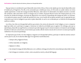 68
Guía-Cuaderno 2: Atención educativa de alumnos y alumnas con discapacidad auditiva
Hay que tomar en consideración que el desarrollo motor de los niños y niñas es más rápido que otro tipo de desarrollos como
el intelectual y el lingüístico. Por ello, se ha constatado que a medida que crezca, el niño sordo va a poder realizar con cierta
rapidez expresiones a través de la Lengua de Señas Mexicana, sobre todo en lo relacionado a los objetos cercanos o activida-
des cotidianas, tales como leche o dormir. En lengua oral, en cambio, el proceso llevaría mucho más tiempo puesto que, al no
escuchar los sonidos de la lengua, el proceso de adquisición no es natural. El aprendizaje de la lengua de señas, en contraste,
sí se realiza de manera natural a través del sentido de la vista, con el auxilio de los demás sentidos y por la capacidad de pro-
cesamiento que le da la inteligencia que está en pleno desarrollo, la cual no se ve afectada por su condición de discapacidad
auditiva o sordera.
Los niños y las niñas con discapacidad auditiva que asisten a los centros de educación inicial indígena, se van a comportar
igual que todos: van a participar en juegos e interactuar en todas las actividades que se sugieran. Sin embargo, para que su
aprendizaje y desarrollo sea significativo, es necesario que todo el grupo (o por lo menos la maestra o el maestro) usen la lengua
de señas en todo acto comunicativo, de tal manera que acceda a ella de manera natural; de lo contrario no estará participando
realmente en los actos de aprendizaje.
Es importante que el niño o la niña indígena o migrante con discapacidad auditiva, participe en todos los eventos comuni-
cativos para lo cual, el o la docente debe seguir las siguientes recomendaciones:
»» Siempre señe y hágalo de frente.
»» Utilice materiales con imágenes.
»» Apóyese en videos.
»» Use siempre la Lengua de Señas Mexicana o en su defecto, la lengua de señas de la comunidad para desarrollar la clase.
»» Use la lengua en contexto, es decir, como una práctica social y cultural del lenguaje.
 