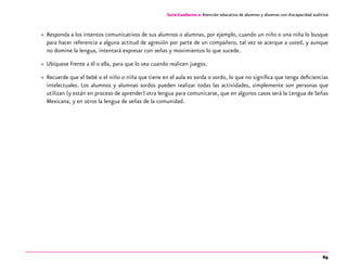 69
Guía-Cuaderno 2: Atención educativa de alumnos y alumnas con discapacidad auditiva
»» Responda a los intentos comunicativos de sus alumnos o alumnas, por ejemplo, cuando un niño o una niña lo busque
para hacer referencia a alguna actitud de agresión por parte de un compañero, tal vez se acerque a usted, y aunque
no domine la lengua, intentará expresar con señas y movimientos lo que sucede.
»» Ubíquese frente a él o ella, para que lo vea cuando realicen juegos.
»» Recuerde que el bebé o el niño o niña que tiene en el aula es sorda o sordo, lo que no significa que tenga deficiencias
intelectuales. Los alumnos y alumnas sordos pueden realizar todas las actividades, simplemente son personas que
utilizan (y están en proceso de aprender) otra lengua para comunicarse, que en algunos casos será la Lengua de Señas
Mexicana, y en otros la lengua de señas de la comunidad.
 
