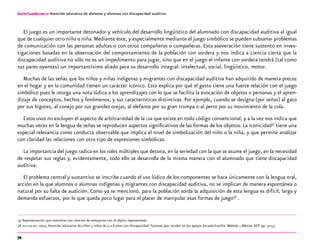 74
Guía-Cuaderno 2: Atención educativa de alumnos y alumnas con discapacidad auditiva
El juego es un importante detonador y vehículo del desarrollo lingüístico del alumnado con discapacidad auditiva al igual
que de cualquier otro niño o niña.Mediante éste, y especialmente mediante el juego simbólico se pueden subsanar problemas
de comunicación con las personas adultas o con otros compañeros o compañeras. Esta aseveración tiene sustento en inves-
tigaciones basadas en la observación del comportamiento de la población con sordera y nos indica a ciencia cierta que la
discapacidad auditiva no sólo no es un impedimento para jugar, sino que en el juego el infante con sordera tendrá (tal como
sus pares oyentes) un importantísimo aliado para su desarrollo integral: intelectual, social, lingüístico, motor.
Muchas de las señas que los niños y niñas indígenas y migrantes con discapacidad auditiva han adquirido de manera precoz
en el hogar y en la comunidad tienen un carácter icónico. Esto explica por qué el gesto tiene una fuerte relación con el juego
simbólico pues le otorga una nota lúdica a los aprendizajes con lo que se facilita la evocación de objetos o personas y el apren-
dizaje de conceptos, hechos y fenómenos, y sus características distintivas. Por ejemplo, cuando se designa (por señas) al gato
por sus bigotes, al conejo por sus grandes orejas, al elefante por su gran trompa o al perro por su movimiento de la cola.
Estos usos no excluyen el aspecto de arbitrariedad de la lsm que existe en todo código convencional, y a la vez nos indica que
muchas veces en la lengua de señas se reproducen aspectos significativos de las formas de los objetos. La iconicidad37
tiene una
especial relevancia como conducta observable que implica el nivel de simbolización del niño o la niña, y que permite analizar
con claridad las relaciones con otro tipo de expresiones simbólicas.
La importancia del juego radica en los roles múltiples que detona, en la seriedad con la que se asume el juego, en la necesidad
de respetar sus reglas y, evidentemente, todo ello se desarrolla de la misma manera con el alumnado que tiene discapacidad
auditiva.
El problema central y sustantivo se inscribe cuando el uso lúdico de los componentes se hace únicamente con la lengua oral,
acción en la que alumnos o alumnas indígenas y migrantes con discapacidad auditiva, no se implican de manera espontánea o
natural por su falta de audición. Como ya se mencionó, para la población sorda la adquisición de esta lengua es difícil, larga y
demanda esfuerzos, por lo que queda poco lugar para el placer de manipular esas formas de juego38
.
	37	Representación que mantiene una relación de semejanza con el objeto representado.
	38	oea-cidi-sep. 2003.Atención educativa de niños y niñas de 0 a 6 años con discapacidad. Factores que inciden en los apoyos Escuela-Familia. Módulo 1.México: SEP: pp. 52-53.
 