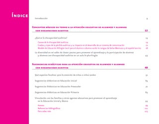 Índice Introducción	9
Conceptos básicos en torno a la atención educativa de alumnos y alumnas
con discapacidad auditiva	 12
¿Qué es la discapacidad auditiva?	 15
Causas de la discapacidad auditiva	 19
Grados y tipos de la pérdida auditiva y su impacto en el desarrollo de un sistema de comunicación	 22
Modelo de Educación Bilingüe (meb) para el alumno o alumna sordo: la Lengua de Señas Mexicana y el español escrito	 28
La diversidad en mi salón de clases: pautas para promover el aprendizaje y la participación de alumnos
y alumnas con discapacidad auditiva en un aula bi-plurilingüe	 43
Sugerencias didácticas para la atención educativa de alumnos y alumnas
con discapacidad auditiva	 48
Qué aspectos focalizar para la atención de niñas o niños sordos	 51
Sugerencias didácticas en Educación inicial	 65
Sugerencias Didácticas en Educación Preescolar	 71
Sugerencias didácticas en Educación Primaria	 83
Vinculación con las familias y otros agentes educativos para promover el aprendizaje
en la Educación Inicial y Básica	 93
Anexos	99
Referencias bibliográficas	 101
Para saber más	 103
 