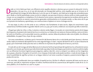 85
Guía-Cuaderno 2: Atención educativa de alumnos y alumnas con discapacidad auditiva
Desde un inicio habrá que hacer una diferencia entre aquellos alumnos o alumnas que ya cursaron la educación inicial y
preescolar y los que no y, en el caso del alumnado con discapacidad auditiva, entre aquellos que ya se iniciaron en el
aprendizaje de la Lengua de Señas Mexicana (lsm) y los que no.Al respecto, será ideal que se tenga este antecedente para
partir desde su nivel de aprendizaje y tomar acción en cualquier caso para que el alumno o alumna sordo se nivele y pueda estar
a la par con sus compañeros o compañeras. El o la docente ha de conocer y aprovechar las experiencias escolares previas que ha
tenido, su participación en eventos comunicativos generados cotidianamente en el contexto escolar, su idea acerca de lo que
es el proceso de enseñanza y aprendizaje y sus construcciones e hipótesis en torno a la lengua escrita.
En esta etapa, la niña o el niño sordo se van a enfrentar más formalmente al texto escrito, objeto de conocimiento cuyas
características morfofuncionales no guardan relación con la lsm y que, por lo tanto, evidencian una situación que ellos no dominan.
Al igual que todos los niños o niñas, la alumna o alumno sordos llegan a la escuela con conocimientos previos de la lengua
escrita gracias a la presencia de material escrito en su entorno y su interacción con textos en diversas ámbitos, tanto en el esco-
lar como en el familiar y en la comunidad: anuncios, periódicos, cuentos, bolsas de productos tales como el jabón, los refrescos
embotellados, las papas fritas, el pan de caja, etcétera.
Con estos antecedentes, se destaca que la intervención del docente dentro de un aula donde participan alumnas o alumnos
sordos implica la enseñanza del español escrito como segunda lengua. Es decir, requiere del dominio de la lsm (por el docente de
grupo y por el alumnado sordo) pues ésta será su referente en el proceso de aprendizaje de la lectura y escritura.
A través del uso de la Lengua deSeñas Mexicana el o la docente facilita el aprendizaje del español escrito utilizando de manera
naturallalsm enelaula,quefavorecequetodoelalumnadovayaadquiriendoestalenguayquelaalumnaoalumnosordolaemplee
con sus diferentes funciones lingüísticas para preguntar, explicar, describir, narrar y compartir sus saberes con los integrantes
de su grupo y docentes.Al propiciar el uso de la lsm en el grupo el alumnado sordo puede socializar a través de esta lengua.Así
tiene la posibilidad de significar primero en su lengua materna (lsm) tomar acuerdos al respecto y posteriormente llegar a la
producción escrita.
Por otro lado, el profesorado tiene que modelar el español escrito y facilitar la reflexión constante del texto escrito que se
construye, para ello es importante recuperar el análisis morfofuncional de las características del español a través de la lsm. En
otras palabras, el o la docente va a usar la lsm para:
 