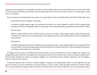 96
Guía-Cuaderno 2: Atención educativa de alumnos y alumnas con discapacidad auditiva
respetar normas que generen una adecuada convivencia, para establecer lazos comunicativo-afectivos con la niña o niño sordo
y trasmitirle que se interesan por él o ella, interactuar para saber cómo le fue en la escuela, qué hizo, con quién jugó, si tiene
tarea o no, etcétera.
Otras acciones que la familia puede instrumentar es su participación en las actividades dentro del salón de clases tales como:
»» Narración de cuentos, leyendas, tradiciones.
La madre o el padre pueden sugerir a los alumnos y las alumnas un cuento, leyenda, tradición (o bien escogerlo ellos
mismos) y narrarlo en la lengua de señas. En caso de que no la conozcan guiarlos y asesorarles sobre las señas a utilizar.
»» Cocinar juntos.
Madres y padres pueden asistir al salón de clases y junto con sus hijos o hijas preparan alguna receta sencilla; poste-
riormente se presenta ante el resto del grupo y se les explica la forma en que la elaboraron así como los ingredientes
que utilizaron.
»» Días festivos.
La familia puede aprovechar las festividades para que asistan al grupo y narren alguna experiencia que hayan disfruta-
do como familia.Estas festividades pueden ser el Día de Muertos, el Día del Niño/niña, el día de Navidad o Año Nuevo,
y las fiestas tradicionales de la comunidad.
El trabajo entre la escuela y las familias de todo el alumnado, así como la del alumno o alumna indígena y/o migrante con
discapacidad auditiva permite una colaboración estrecha para abrirse al conocimiento de su cultura de manera compartida; al
mismo tiempo, fortalece los valores y las lenguas indígenas, los conocimientos de los pueblos originarios y las tecnologías y
prácticas comunitarias familiares.
La atención educativa de un alumno o alumna indígena o migrante con discapacidad auditiva no sólo depende de lo que
ocurre en el aula, sino de la correlación con lo que sucede en la casa, la calle y todos los espacios donde se vinculan niñas y
niños. La participación de madres y padres de familia, abriendo vías de comunicación óptimas y con una actitud participativa
 