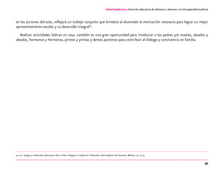97
Guía-Cuaderno 2: Atención educativa de alumnos y alumnas con discapacidad auditiva
en las acciones del aula, reflejará un trabajo conjunto que brindará al alumnado la motivación necesaria para lograr un mejor
aprovechamiento escolar y su desarrollo integral41
.
Realizar actividades lúdicas en casa, también es una gran oportunidad para involucrar a los padres y/o madres, abuelos y
abuelas, hermanos y hermanas, primos y primas y demás parientes para contribuir al diálogo y convivencia en familia.
41 dgei. Juegos y materiales educativos de la niñez indígena y migrante. Preescolar. Guía-Cuaderno del docente. México: sep. p.13.
 