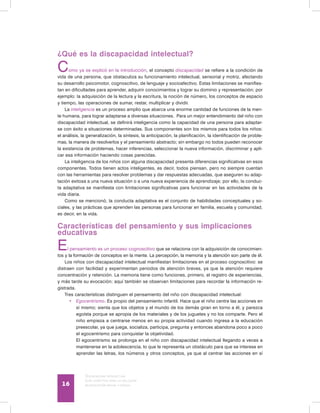 Discapacidad intelectual
Guía didáctica para la inclusión
en educación inicial y básica16
¿Qué es la discapacidad intelectual?
Como ya se explicó en la introducción, el concepto discapacidad se refiere a la condición de
vida de una persona, que obstaculiza su funcionamiento intelectual, sensorial y motriz, afectando
su desarrollo psicomotor, cognoscitivo, de lenguaje y socioafectivo. Estas limitaciones se manifies-
tan en dificultades para aprender, adquirir conocimientos y lograr su dominio y representación; por
ejemplo: la adquisición de la lectura y la escritura, la noción de número, los conceptos de espacio
y tiempo, las operaciones de sumar, restar, multiplicar y dividir.
La inteligencia es un proceso amplio que abarca una enorme cantidad de funciones de la men-
te humana, para lograr adaptarse a diversas situaciones. Para un mejor entendimiento del niño con
discapacidad intelectual, se definirá inteligencia como la capacidad de una persona para adaptar-
se con éxito a situaciones determinadas. Sus componentes son los mismos para todos los niños:
el análisis, la generalización, la síntesis, la anticipación, la planificación, la identificación de proble-
mas, la manera de resolverlos y el pensamiento abstracto; sin embargo no todos pueden reconocer
la existencia de problemas, hacer inferencias, seleccionar la nueva información, discriminar y apli-
car esa información haciendo cosas parecidas.
La inteligencia de los niños con alguna discapacidad presenta diferencias significativas en esos
componentes. Todos tienen actos inteligentes, es decir, todos piensan, pero no siempre cuentan
con las herramientas para resolver problemas y dar respuestas adecuadas, que aseguren su adap-
tación exitosa a una nueva situación o a una nueva experiencia de aprendizaje; por ello, la conduc-
ta adaptativa se manifiesta con limitaciones significativas para funcionar en las actividades de la
vida diaria.
Como se mencionó, la conducta adaptativa es el conjunto de habilidades conceptuales y so-
ciales, y las prácticas que aprenden las personas para funcionar en familia, escuela y comunidad,
es decir, en la vida.
Características del pensamiento y sus implicaciones
educativas
El pensamiento es un proceso cognoscitivo que se relaciona con la adquisición de conocimien-
tos y la formación de conceptos en la mente. La percepción, la memoria y la atención son parte de él.
Los niños con discapacidad intelectual manifiestan limitaciones en el proceso cognoscitivo: se
distraen con facilidad y experimentan periodos de atención breves, ya que la atención requiere
concentración y retención. La memoria tiene como funciones, primero, el registro de experiencias,
y más tarde su evocación; aquí también se observan limitaciones para recordar la información re-
gistrada.
Tres características distinguen el pensamiento del niño con discapacidad intelectual:
•	 Egocentrismo. Es propio del pensamiento infantil. Hace que el niño centre las acciones en
sí mismo; sienta que los objetos y el mundo de los demás giran en torno a él, y parezca
egoísta porque se apropia de los materiales y de los juguetes y no los comparte. Pero el
niño empieza a centrarse menos en su propia actividad cuando ingresa a la educación
preescolar, ya que juega, socializa, participa, pregunta y entonces abandona poco a poco
el egocentrismo para conquistar la objetividad.
	 El egocentrismo se prolonga en el niño con discapacidad intelectual llegando a veces a
mantenerse en la adolescencia, lo que le representa un obstáculo para que se interese en
aprender las letras, los números y otros conceptos, ya que al centrar las acciones en sí
 