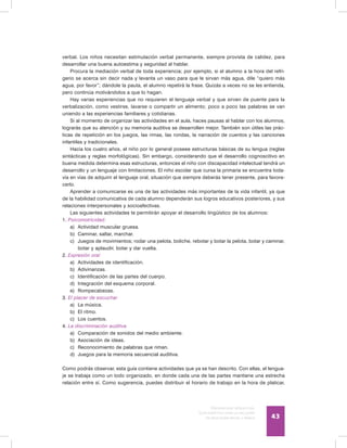 Discapacidad intelectual
Guía didáctica para la inclusión
en educación inicial y básica 43
verbal. Los niños necesitan estimulación verbal permanente, siempre provista de calidez, para
desarrollar una buena autoestima y seguridad al hablar.
Procura la mediación verbal de toda experiencia; por ejemplo, si el alumno a la hora del refri-
gerio se acerca sin decir nada y levanta un vaso para que le sirvan más agua, dile “quiero más
agua, por favor”; dándole la pauta, el alumno repetirá la frase. Quizás a veces no se les entienda,
pero continúa motivándolos a que lo hagan.
Hay varias experiencias que no requieren el lenguaje verbal y que sirven de puente para la
verbalización, como vestirse, lavarse o compartir un alimento; poco a poco las palabras se van
uniendo a las experiencias familiares y cotidianas.
Si al momento de organizar las actividades en el aula, haces pausas al hablar con los alumnos,
lograrás que su atención y su memoria auditiva se desarrollen mejor. También son útiles las prác-
ticas de repetición en los juegos, las rimas, las rondas, la narración de cuentos y las canciones
infantiles y tradicionales.
Hacia los cuatro años, el niño por lo general poseee estructuras básicas de su lengua (reglas
sintácticas y reglas morfológicas). Sin embargo, considerando que el desarrollo cognoscitivo en
buena medida determina esas estructuras, entonces el niño con discapacidad intelectual tendrá un
desarrollo y un lenguaje con limitaciones. El niño escolar que cursa la primaria se encuentra toda-
vía en vías de adquirir el lenguaje oral, situación que siempre deberás tener presente, para favore-
cerlo.
Aprender a comunicarse es una de las actividades más importantes de la vida infantil, ya que
de la habilidad comunicativa de cada alumno dependerán sus logros educativos posteriores, y sus
relaciones interpersonales y socioafectivas.
Las siguientes actividades te permitirán apoyar el desarrollo lingüístico de los alumnos:
1. Psicomotricidad:
a)	 Actividad muscular gruesa.
b)	 Caminar, saltar, marchar.
c)	 Juegos de movimientos; rodar una pelota, boliche, rebotar y botar la pelota, botar y caminar,
botar y aplaudir, botar y dar vuelta.
2. Expresión oral
a)	 Actividades de identificación.
b)	 Adivinanzas.
c)	 Identificación de las partes del cuerpo.
d)	 Integración del esquema corporal.
e)	 Rompecabezas.
3. El placer de escuchar
a)	 La música.
b)	 El ritmo.
c)	 Los cuentos.
4. La discriminación auditiva
a)	 Comparación de sonidos del medio ambiente.
b)	 Asociación de ideas.
c)	 Reconocimiento de palabras que riman.
d)	 Juegos para la memoria secuencial auditiva.
Como podrás observar, esta guía contiene actividades que ya se han descrito. Con ellas, el lengua-
je se trabaja como un todo organizado, en donde cada una de las partes mantiene una estrecha
relación entre sí. Como sugerencia, puedes distribuir el horario de trabajo en la hora de platicar,
 