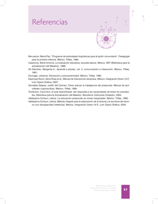 Discapacidad intelectual
Guía didáctica para la inclusión
en educación inicial y básica 57
Berruecos, María Paz, “Programa de actividades lingüísticas para el jardín comunitario”, Pedagogía
para la primera infancia, México, Trillas, 1990.
Casanova, María Antonia, La evaluación educativa, escuela básica, México, SEP (Biblioteca para la
actualización del Maestro), 1998.
De Sánchez, Margarita A., Aprende a pensar, vol. 3, comunicación e interacción, México, Trillas,
1997.
Durivage, Johanne, Educación y psicomotricidad, México, Trillas, 1990.
Espinosa Romo, Alma Rosa et al., Manual de intervención temprana, México, Integración Down I.A.P.,
Lom Opera Gráfica, 2007.
González Salazar, Judith del Carmen, Cómo educar la inteligencia del preescolar. Manual de acti-
vidades cognoscitivas, México, Trillas, 1995.
Tomlinson, Carol Ann, El aula diversificada: dar respuesta a las necesidades de todos los estudian-
tes, Biblioteca para la Actualización del Maestro, Barcelona, Ediciones Octaedro, 2003.
Valdespino Echauri, Leticia, La educación preescolar en zonas marginadas, México, Trillas, 1990.
Valdespino Echauri, Leticia, Método Integral para la adquisición de la lectura y la escritura del alum-
no con discapacidad intelectual, México, Integración Down I.A.P., Lom Opera Gráfica, 2004.
Referencias
 
