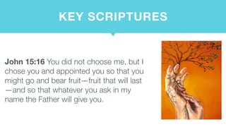 KEY SCRIPTURES
John 15:16 You did not choose me, but I
chose you and appointed you so that you
might go and bear fruit—fruit that will last
—and so that whatever you ask in my
name the Father will give you.
 