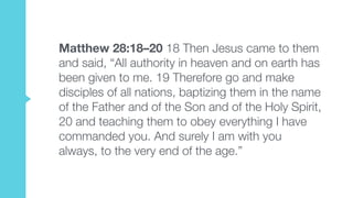 Matthew 28:18–20 18 Then Jesus came to them
and said, “All authority in heaven and on earth has
been given to me. 19 Therefore go and make
disciples of all nations, baptizing them in the name
of the Father and of the Son and of the Holy Spirit,
20 and teaching them to obey everything I have
commanded you. And surely I am with you
always, to the very end of the age.”
 