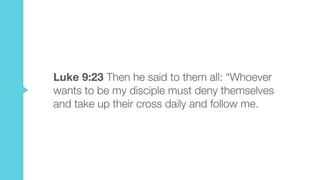 Luke 9:23 Then he said to them all: “Whoever
wants to be my disciple must deny themselves
and take up their cross daily and follow me.
 