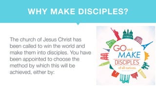 WHY MAKE DISCIPLES?
The church of Jesus Christ has
been called to win the world and
make them into disciples. You have
been appointed to choose the
method by which this will be
achieved, either by:
 
