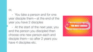 or,
- You take a person and for one
year disciple them—at the end of the
year you have 2 disciples
- At the start of the next year, you
and the person you discipled then
choose one new person each and
disciple them—so after 2 years you
have 4 disciples etc.
 