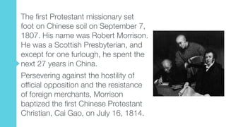 The first Protestant missionary set
foot on Chinese soil on September 7,
1807. His name was Robert Morrison.
He was a Scottish Presbyterian, and
except for one furlough, he spent the
next 27 years in China.
Persevering against the hostility of
official opposition and the resistance
of foreign merchants, Morrison
baptized the first Chinese Protestant
Christian, Cai Gao, on July 16, 1814.
 