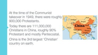 At the time of the Communist
takeover in 1949, there were roughly
900,000 Protestants.
Today there are 111,000,000
Christians in China, roughly 90%
Protestant and mostly Pentecostal.
China is the 3rd largest ‘Christian’
country on earth.
 