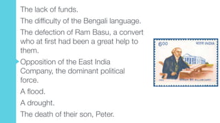 The lack of funds.
The difficulty of the Bengali language.
The defection of Ram Basu, a convert
who at first had been a great help to
them.
Opposition of the East India
Company, the dominant political
force.
A flood.
A drought.
The death of their son, Peter.
 