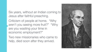 Six years, without an Indian coming to
Jesus after faithful preaching.
Criticism of people at home. “Why
aren’t you seeing more fruit?” “Why
are you wasting your time in
economic employment?”
Two new missionaries who came to
help, died soon after they arrived.
 