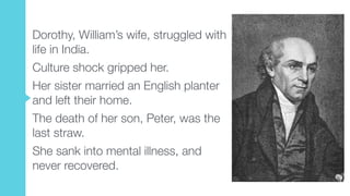 Dorothy, William’s wife, struggled with
life in India.
Culture shock gripped her.
Her sister married an English planter
and left their home.
The death of her son, Peter, was the
last straw.
She sank into mental illness, and
never recovered.
 