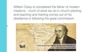 William Carey is considered the father of modern
missions - much of what we do in church planting
and teaching and training comes out of his
obedience in following the great commission
 