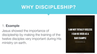 WHY DISCIPLESHIP?
1. Example
Jesus showed the importance of
discipleship by making the training of the
twelve disciples very important during His
ministry on earth.
 