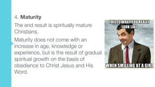 4. Maturity
The end result is spiritually mature
Christians.
Maturity does not come with an
increase in age, knowledge or
experience, but is the result of gradual
spiritual growth on the basis of
obedience to Christ Jesus and His
Word.
 
